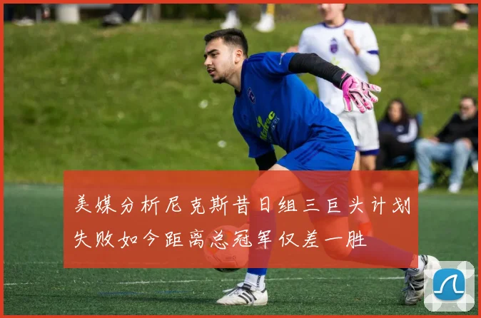 美媒分析尼克斯昔日组三巨头计划失败如今距离总冠军仅差一胜