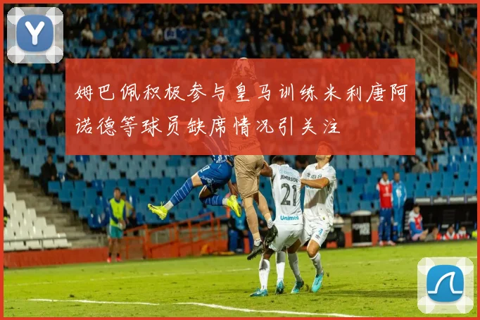 姆巴佩积极参与皇马训练米利唐阿诺德等球员缺席情况引关注
