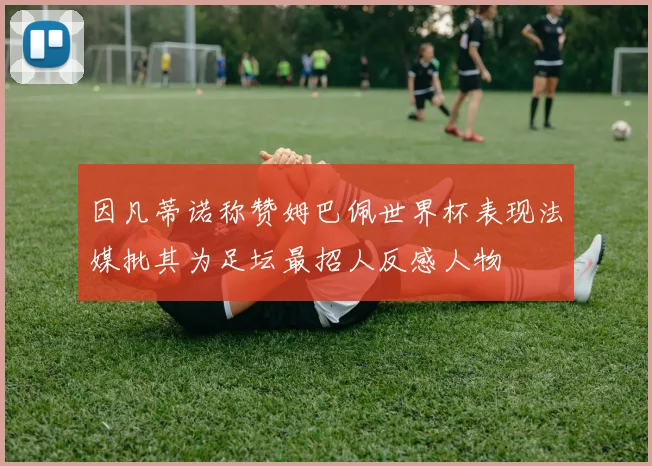 因凡蒂诺称赞姆巴佩世界杯表现法媒批其为足坛最招人反感人物