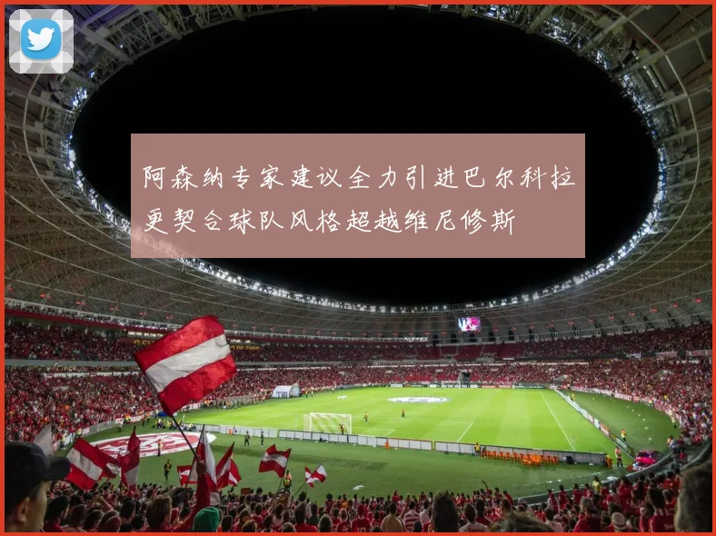 阿森纳专家建议全力引进巴尔科拉更契合球队风格超越维尼修斯