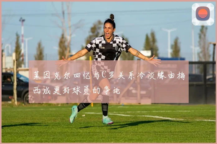 莱因克尔回忆与C罗关系冷淡缘由梅西成更好球员的争论