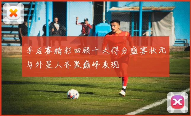 季后赛精彩回顾十大得分盛宴状元与外星人齐聚巅峰表现