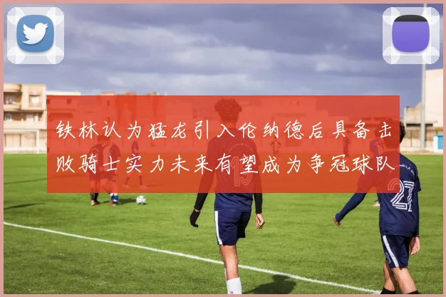 铁林认为猛龙引入伦纳德后具备击败骑士实力未来有望成为争冠球队