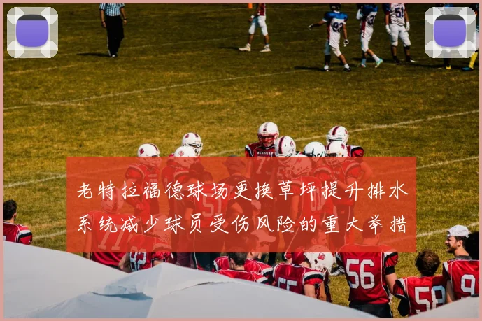 老特拉福德球场更换草坪提升排水系统减少球员受伤风险的重大举措