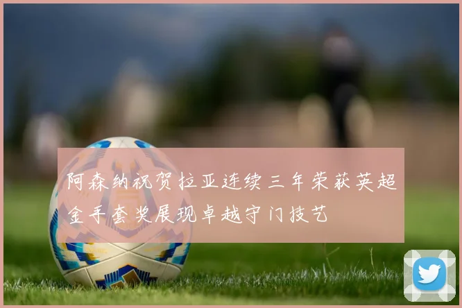 阿森纳祝贺拉亚连续三年荣获英超金手套奖展现卓越守门技艺