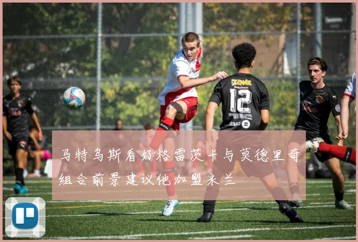 马特乌斯看好格雷茨卡与莫德里奇组合前景建议他加盟米兰