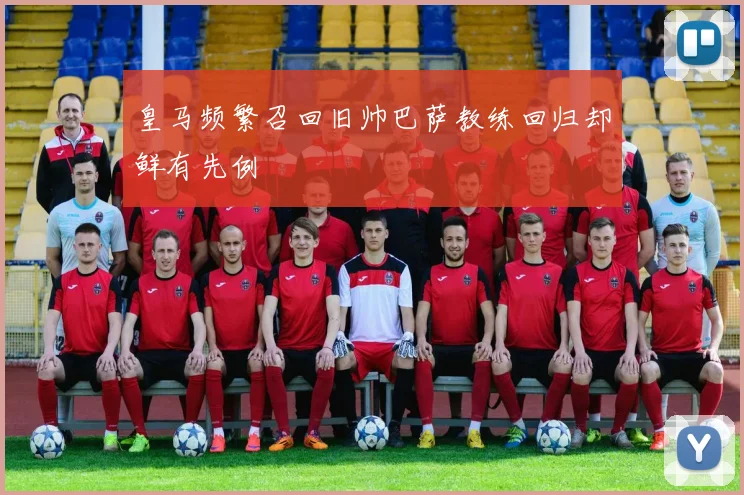皇马频繁召回旧帅巴萨教练回归却鲜有先例