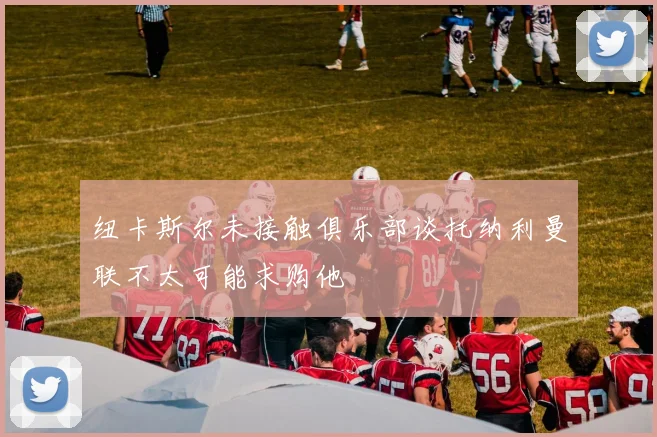 纽卡斯尔未接触俱乐部谈托纳利曼联不太可能求购他