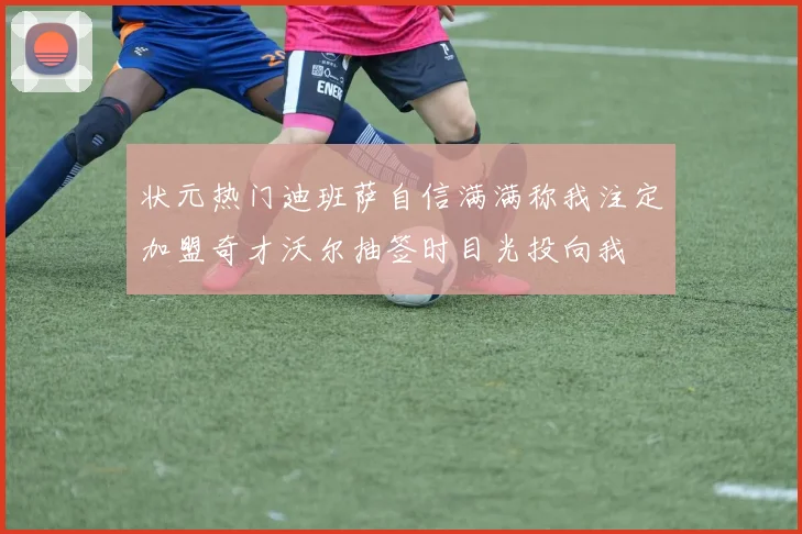 状元热门迪班萨自信满满称我注定加盟奇才沃尔抽签时目光投向我