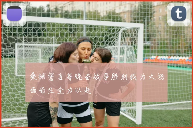 桑顿誓言每晚奋战争胜利我为大场面而生全力以赴