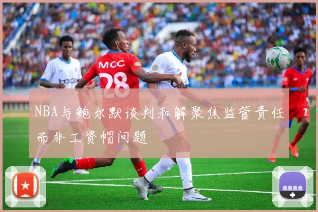 NBA与鲍尔默谈判和解聚焦监管责任而非工资帽问题