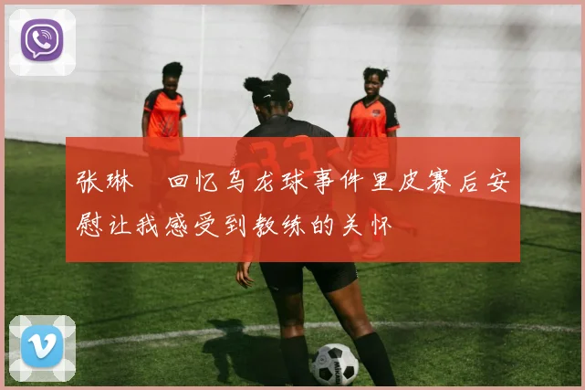 张琳芃回忆乌龙球事件里皮赛后安慰让我感受到教练的关怀
