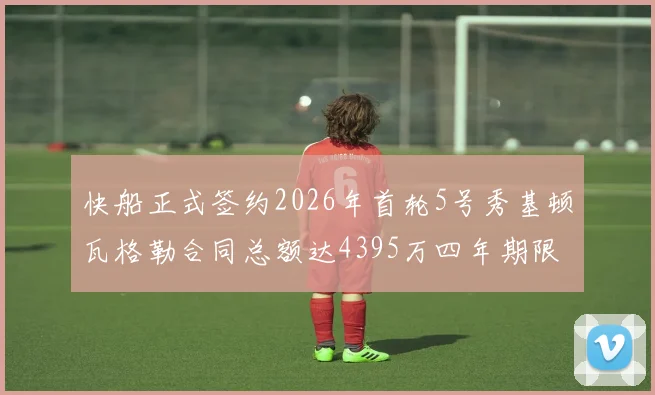 快船正式签约2026年首轮5号秀基顿瓦格勒合同总额达4395万四年期限