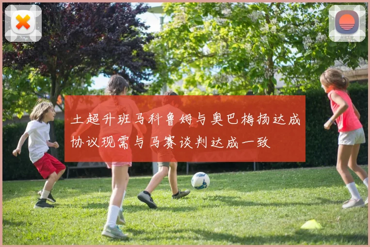 土超升班马科鲁姆与奥巴梅扬达成协议现需与马赛谈判达成一致