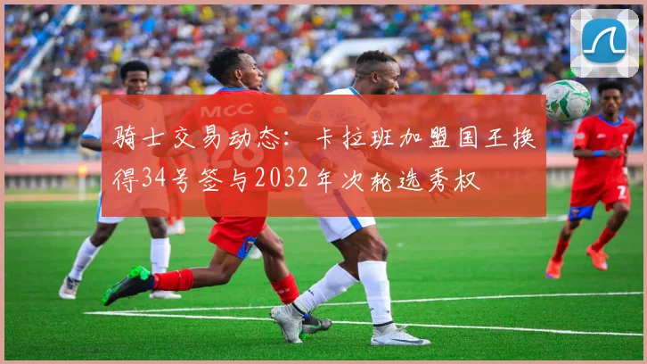 骑士交易动态：卡拉班加盟国王换得34号签与2032年次轮选秀权