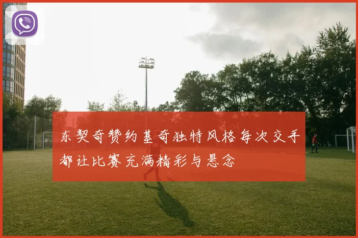 东契奇赞约基奇独特风格每次交手都让比赛充满精彩与悬念