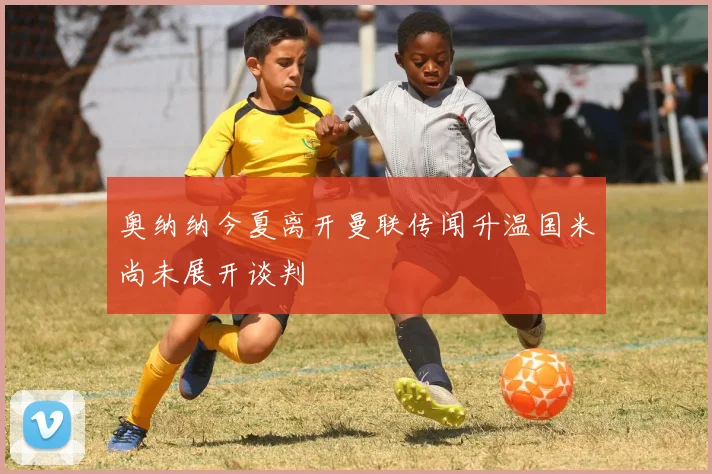 奥纳纳今夏离开曼联传闻升温国米尚未展开谈判
