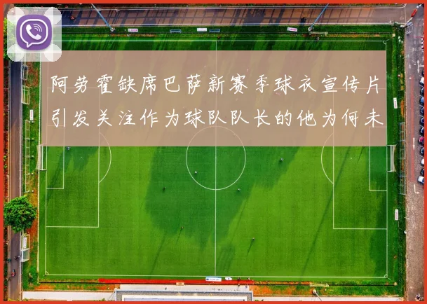 阿劳霍缺席巴萨新赛季球衣宣传片引发关注作为球队队长的他为何未现身