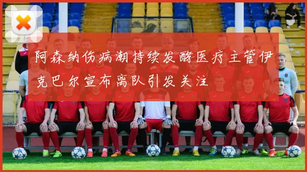 阿森纳伤病潮持续发酵医疗主管伊克巴尔宣布离队引发关注