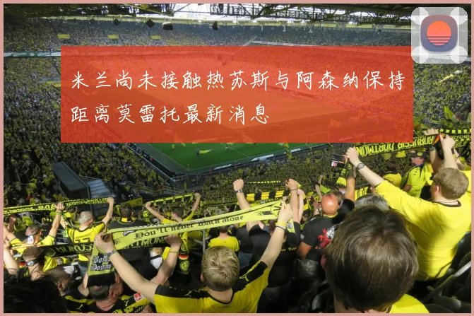 米兰尚未接触热苏斯与阿森纳保持距离莫雷托最新消息
