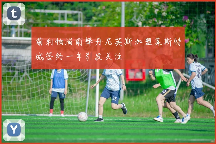 前利物浦前锋丹尼英斯加盟莱斯特城签约一年引发关注