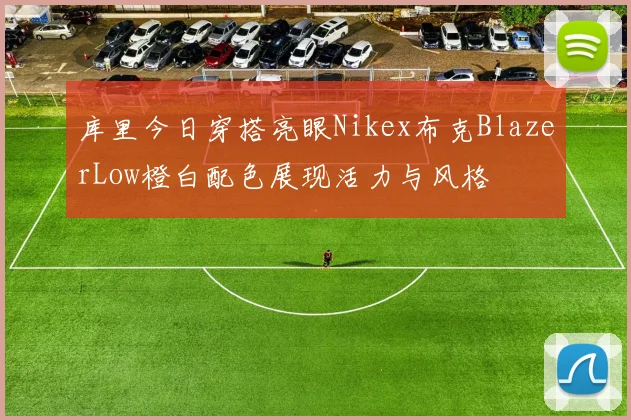 库里今日穿搭亮眼Nikex布克BlazerLow橙白配色展现活力与风格