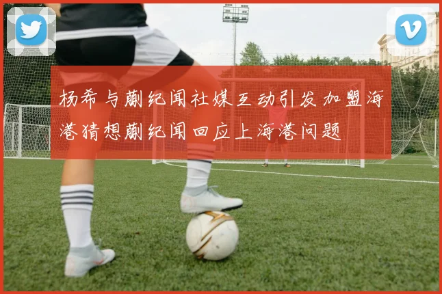 杨希与蒯纪闻社媒互动引发加盟海港猜想蒯纪闻回应上海港问题