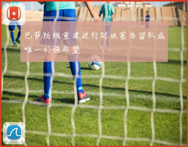 巴萨防线重建进行时坎塞洛留队成唯一补强希望