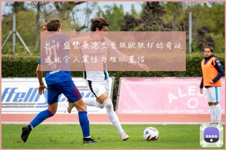 扎卡盛赞桑德兰晋级欧联杯的奇迹成就令人震惊与难以置信