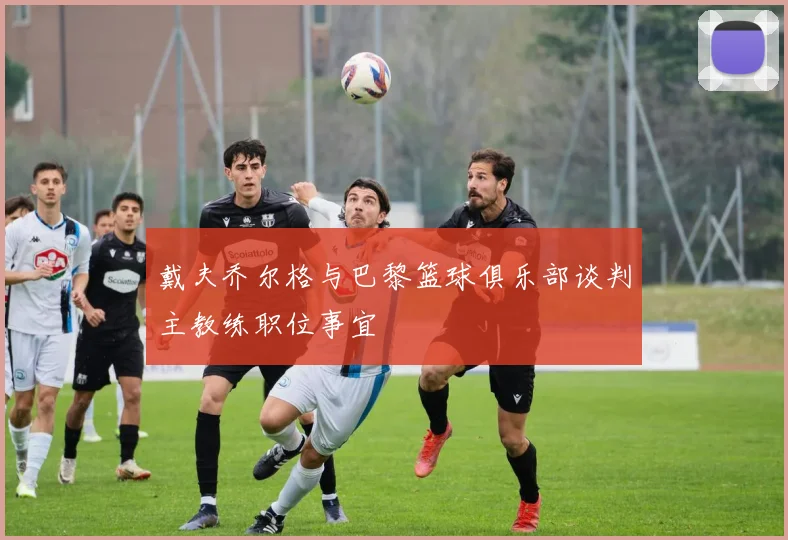 戴夫乔尔格与巴黎篮球俱乐部谈判主教练职位事宜