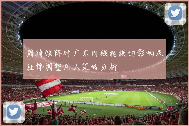 周琦缺阵对广东内线轮换的影响及杜锋调整用人策略分析