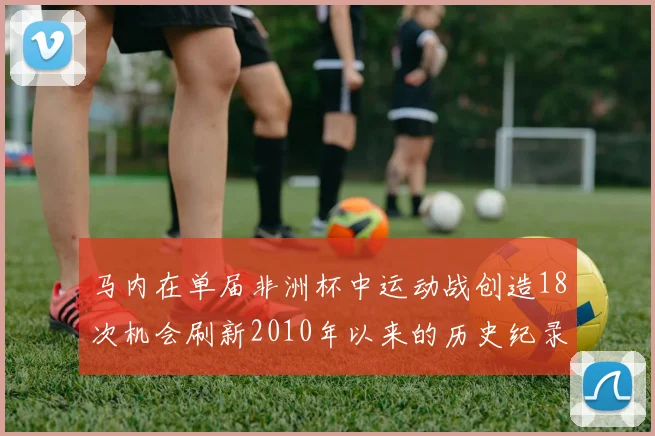 马内在单届非洲杯中运动战创造18次机会刷新2010年以来的历史纪录